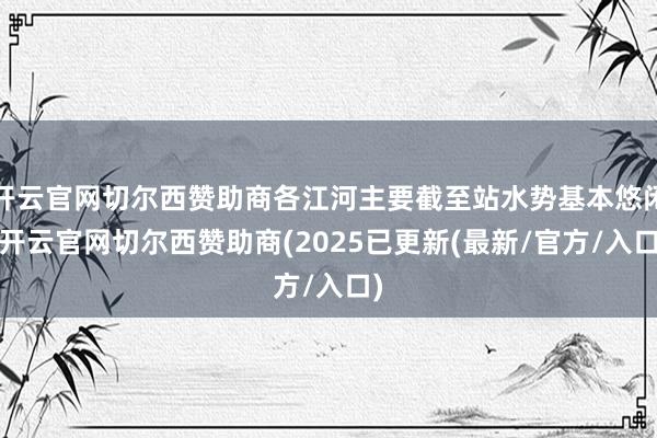 开云官网切尔西赞助商各江河主要截至站水势基本悠闲-开云官网切尔西赞助商(2025已更新(最新/官方/入口)