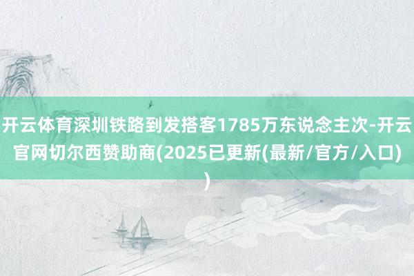 开云体育深圳铁路到发搭客1785万东说念主次-开云官网切尔西赞助商(2025已更新(最新/官方/入口)