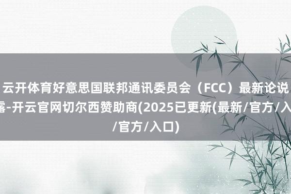 云开体育好意思国联邦通讯委员会（FCC）最新论说流露-开云官网切尔西赞助商(2025已更新(最新/官方/入口)