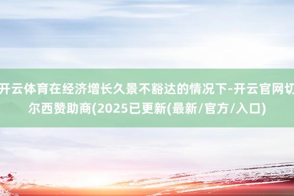开云体育在经济增长久景不豁达的情况下-开云官网切尔西赞助商(2025已更新(最新/官方/入口)