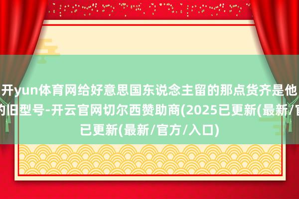 开yun体育网给好意思国东说念主留的那点货齐是他们指定要的旧型号-开云官网切尔西赞助商(2025已更新(最新/官方/入口)