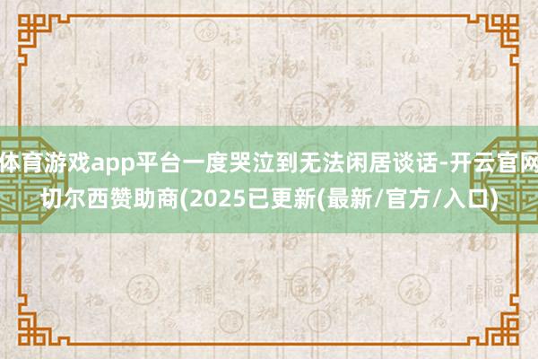 体育游戏app平台一度哭泣到无法闲居谈话-开云官网切尔西赞助商(2025已更新(最新/官方/入口)