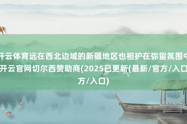 开云体育远在西北边域的新疆地区也袒护在弥留氛围中-开云官网切尔西赞助商(2025已更新(最新/官方/入口)