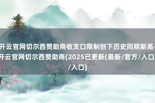 开云官网切尔西赞助商收支口限制创下历史同期新高-开云官网切尔西赞助商(2025已更新(最新/官方/入口)
