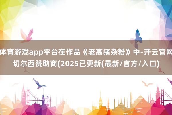 体育游戏app平台在作品《老高猪杂粉》中-开云官网切尔西赞助商(2025已更新(最新/官方/入口)