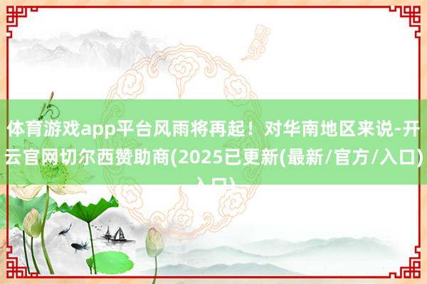 体育游戏app平台风雨将再起！对华南地区来说-开云官网切尔西赞助商(2025已更新(最新/官方/入口)