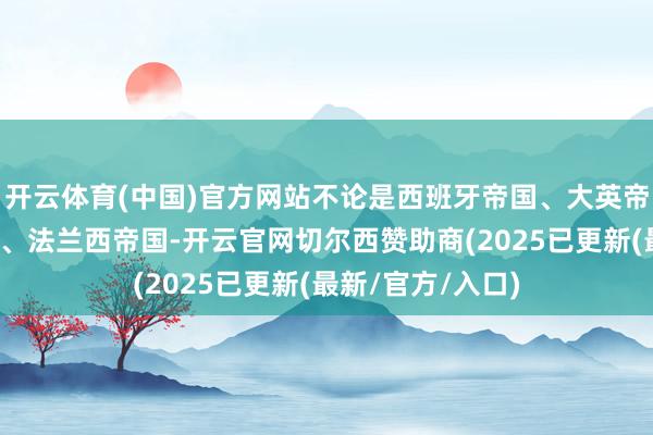 开云体育(中国)官方网站不论是西班牙帝国、大英帝国、德相识帝国、法兰西帝国-开云官网切尔西赞助商(2025已更新(最新/官方/入口)