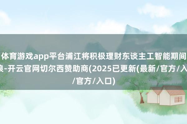 体育游戏app平台浦江将积极理财东谈主工智能期间海浪-开云官网切尔西赞助商(2025已更新(最新/官方/入口)