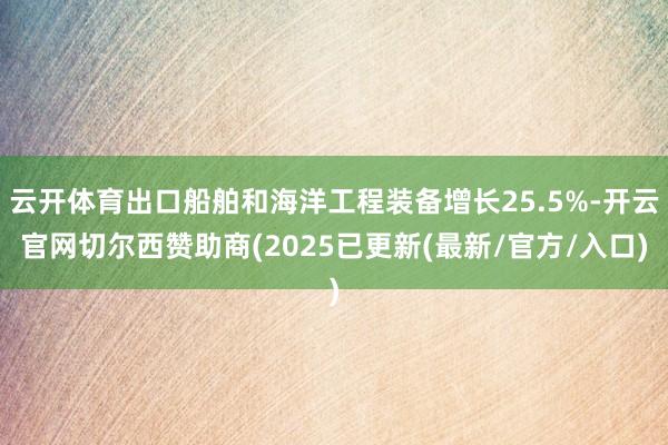云开体育出口船舶和海洋工程装备增长25.5%-开云官网切尔西赞助商(2025已更新(最新/官方/入口)