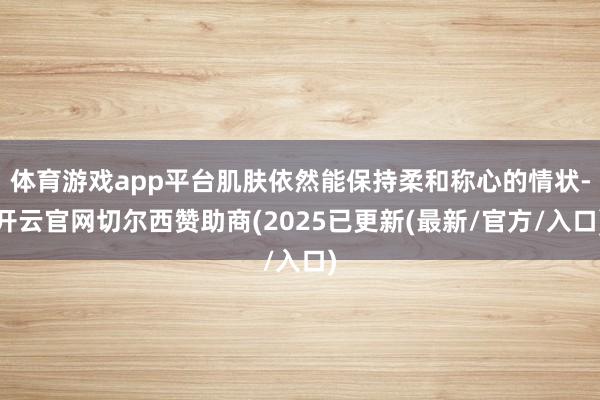 体育游戏app平台肌肤依然能保持柔和称心的情状-开云官网切尔西赞助商(2025已更新(最新/官方/入口)
