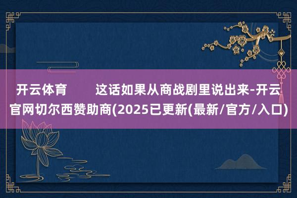 开云体育 这话如果从商战剧里说出来-开云官网切尔西赞助商(2025已更新(最新/官方/入口)