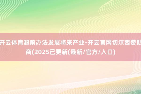 开云体育超前办法发展将来产业-开云官网切尔西赞助商(2025已更新(最新/官方/入口)