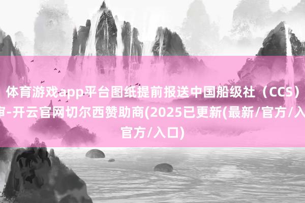 体育游戏app平台图纸提前报送中国船级社（CCS）预审-开云官网切尔西赞助商(2025已更新(最新/官方/入口)