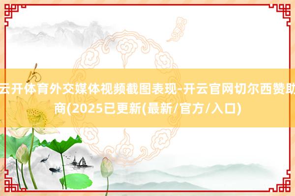 云开体育外交媒体视频截图表现-开云官网切尔西赞助商(2025已更新(最新/官方/入口)