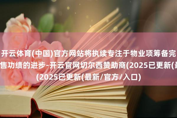 开云体育(中国)官方网站将执续专注于物业项筹备完好意思委用及销售功绩的进步-开云官网切尔西赞助商(2025已更新(最新/官方/入口)