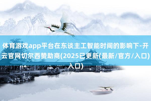 体育游戏app平台在东谈主工智能时间的影响下-开云官网切尔西赞助商(2025已更新(最新/官方/入口)