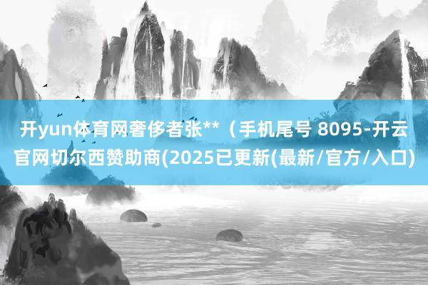 开yun体育网奢侈者张**（手机尾号 8095-开云官网切尔西赞助商(2025已更新(最新/官方/入口)