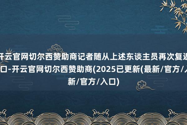 开云官网切尔西赞助商记者随从上述东谈主员再次复返排水口-开云官网切尔西赞助商(2025已更新(最新/官方/入口)