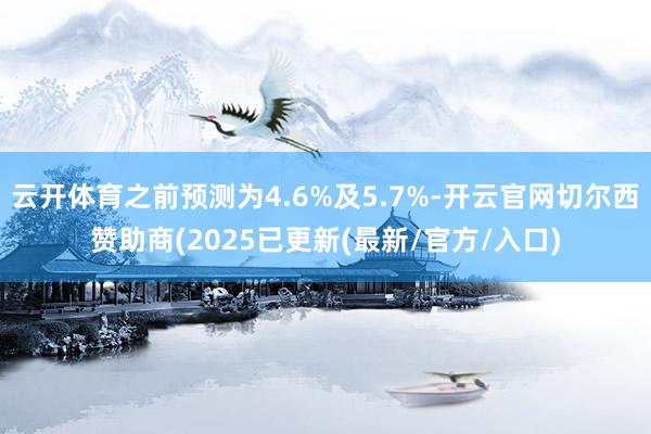 云开体育之前预测为4.6%及5.7%-开云官网切尔西赞助商(2025已更新(最新/官方/入口)