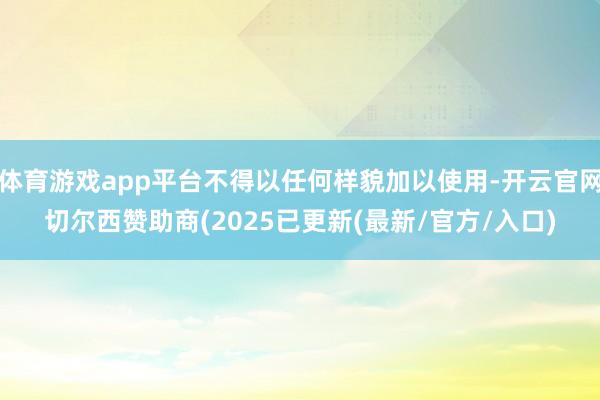 体育游戏app平台不得以任何样貌加以使用-开云官网切尔西赞助商(2025已更新(最新/官方/入口)