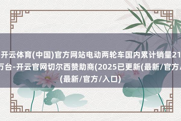 开云体育(中国)官方网站电动两轮车国内累计销量213.47万台-开云官网切尔西赞助商(2025已更新(最新/官方/入口)
