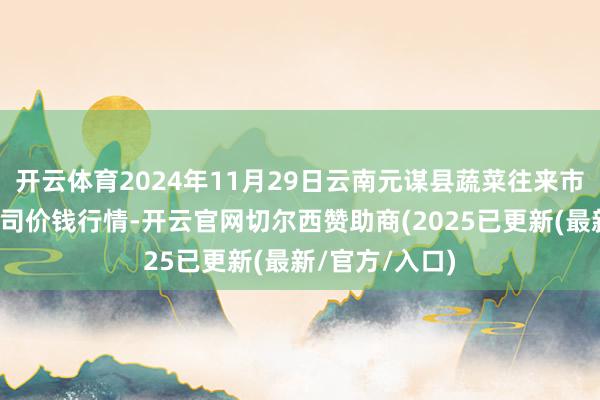 开云体育2024年11月29日云南元谋县蔬菜往来市集有限包袱公司价钱行情-开云官网切尔西赞助商(2025已更新(最新/官方/入口)