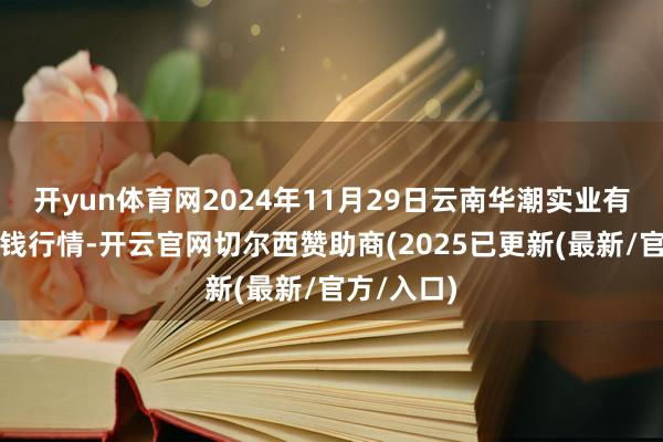 开yun体育网2024年11月29日云南华潮实业有限公司价钱行情-开云官网切尔西赞助商(2025已更新(最新/官方/入口)