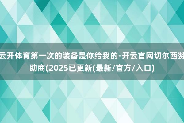云开体育第一次的装备是你给我的-开云官网切尔西赞助商(2025已更新(最新/官方/入口)