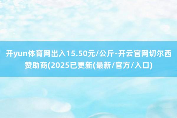 开yun体育网出入15.50元/公斤-开云官网切尔西赞助商(2025已更新(最新/官方/入口)