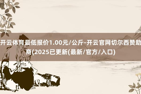 开云体育最低报价1.00元/公斤-开云官网切尔西赞助商(2025已更新(最新/官方/入口)