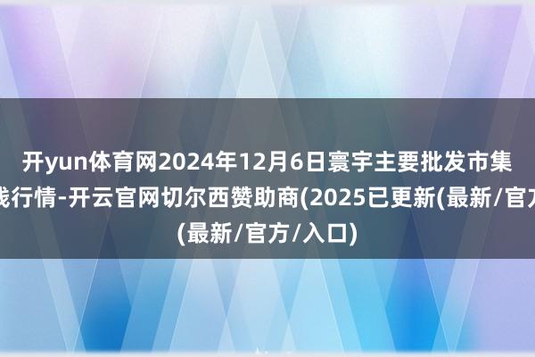 开yun体育网2024年12月6日寰宇主要批发市集香油价钱行情-开云官网切尔西赞助商(2025已更新(最新/官方/入口)