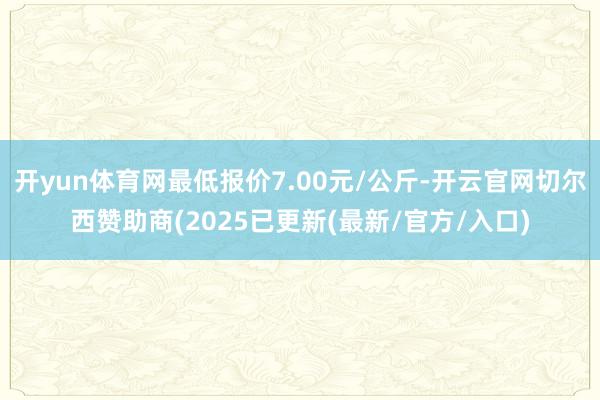 开yun体育网最低报价7.00元/公斤-开云官网切尔西赞助商(2025已更新(最新/官方/入口)