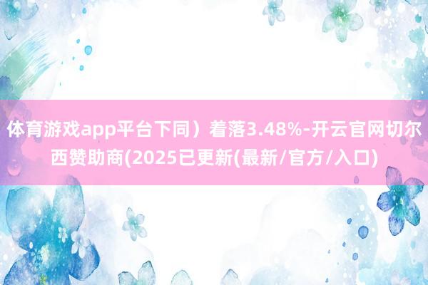 体育游戏app平台下同）着落3.48%-开云官网切尔西赞助商(2025已更新(最新/官方/入口)
