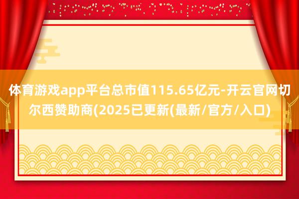 体育游戏app平台总市值115.65亿元-开云官网切尔西赞助商(2025已更新(最新/官方/入口)