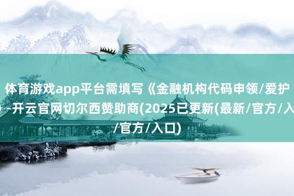 体育游戏app平台需填写《金融机构代码申领/爱护表》-开云官网切尔西赞助商(2025已更新(最新/官方/入口)