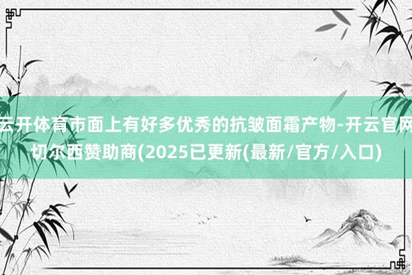 云开体育市面上有好多优秀的抗皱面霜产物-开云官网切尔西赞助商(2025已更新(最新/官方/入口)