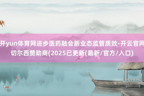 开yun体育网进步医药融会新业态监管质效-开云官网切尔西赞助商(2025已更新(最新/官方/入口)