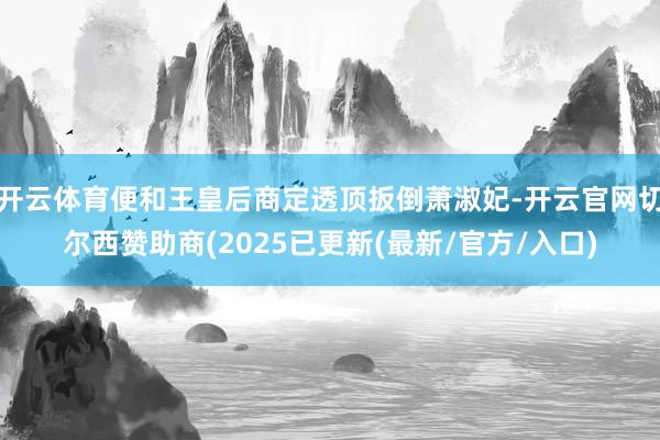 开云体育便和王皇后商定透顶扳倒萧淑妃-开云官网切尔西赞助商(2025已更新(最新/官方/入口)