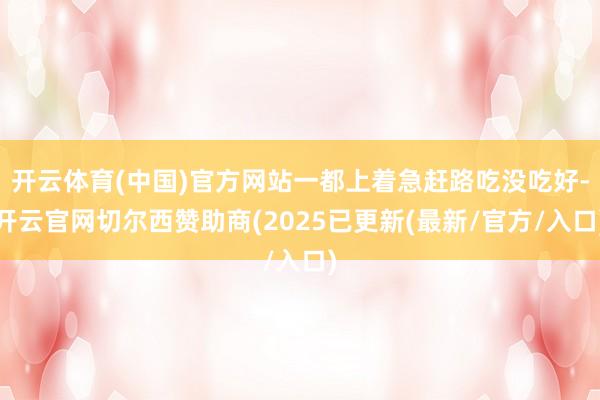 开云体育(中国)官方网站一都上着急赶路吃没吃好-开云官网切尔西赞助商(2025已更新(最新/官方/入口)