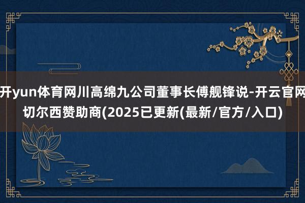 开yun体育网川高绵九公司董事长傅舰锋说-开云官网切尔西赞助商(2025已更新(最新/官方/入口)