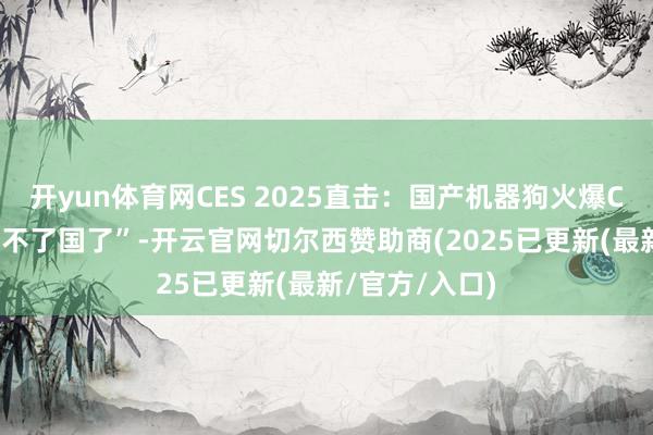 开yun体育网CES 2025直击：国产机器狗火爆CES，样机“回不了国了”-开云官网切尔西赞助商(2025已更新(最新/官方/入口)