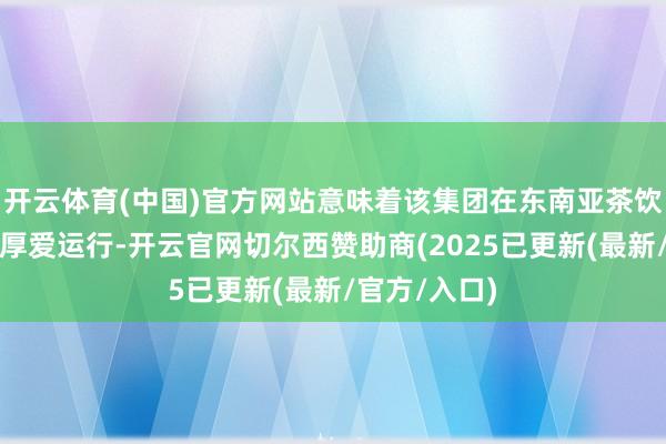 开云体育(中国)官方网站意味着该集团在东南亚茶饮市集的拓展厚爱运行-开云官网切尔西赞助商(2025已更新(最新/官方/入口)