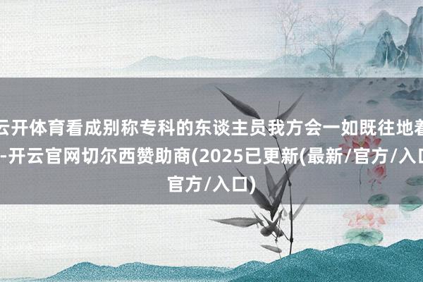 云开体育看成别称专科的东谈主员我方会一如既往地着实-开云官网切尔西赞助商(2025已更新(最新/官方/入口)