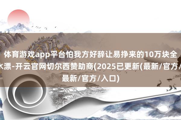 体育游戏app平台怕我方好辞让易挣来的10万块全打了水漂-开云官网切尔西赞助商(2025已更新(最新/官方/入口)