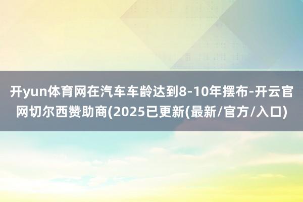 开yun体育网在汽车车龄达到8-10年摆布-开云官网切尔西赞助商(2025已更新(最新/官方/入口)