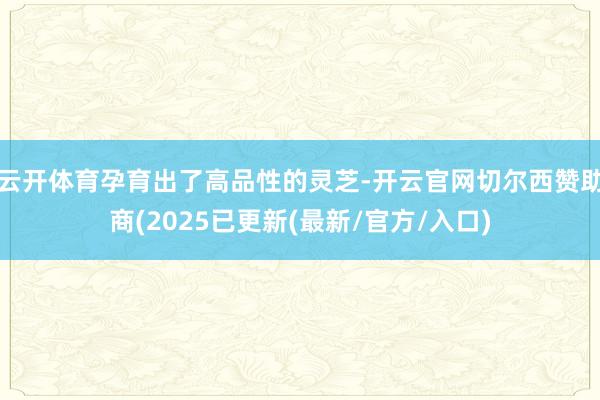 云开体育孕育出了高品性的灵芝-开云官网切尔西赞助商(2025已更新(最新/官方/入口)