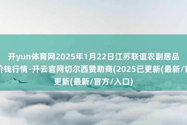 开yun体育网2025年1月22日江苏联谊农副居品批发商场价钱行情-开云官网切尔西赞助商(2025已更新(最新/官方/入口)
