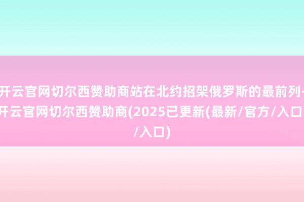 开云官网切尔西赞助商站在北约招架俄罗斯的最前列-开云官网切尔西赞助商(2025已更新(最新/官方/入口)