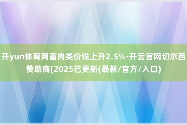 开yun体育网畜肉类价钱上升2.5%-开云官网切尔西赞助商(2025已更新(最新/官方/入口)