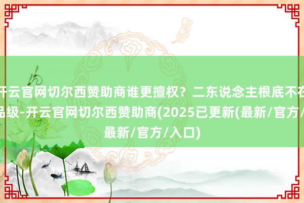 开云官网切尔西赞助商谁更擅权？二东说念主根底不在归并品级-开云官网切尔西赞助商(2025已更新(最新/官方/入口)